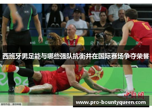 西班牙男足能与哪些强队抗衡并在国际赛场争夺荣誉 西班牙男足能与哪些强队抗衡并在国际赛场争夺荣誉