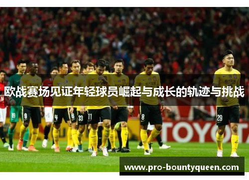 欧战赛场见证年轻球员崛起与成长的轨迹与挑战