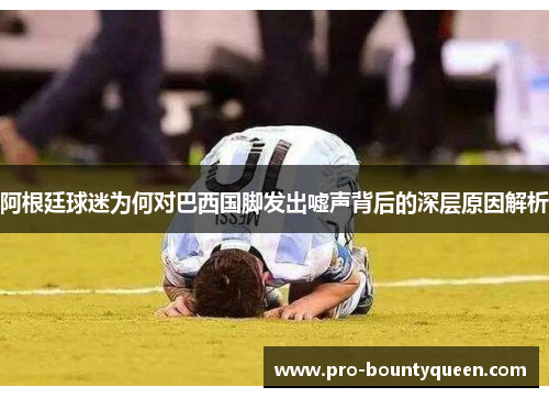 阿根廷球迷为何对巴西国脚发出嘘声背后的深层原因解析