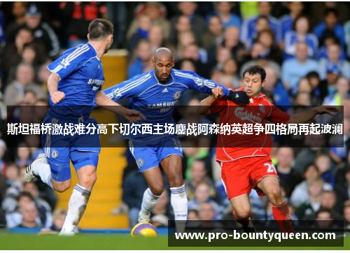 斯坦福桥激战难分高下切尔西主场鏖战阿森纳英超争四格局再起波澜 斯坦福桥激战难分高下切尔西主场鏖战阿森纳英超争四格局再起波澜