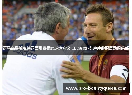 罗马高层解雇德罗西引发极端球迷抗议 CEO莉娜·苏卢库辞职震动俱乐部 罗马高层解雇德罗西引发极端球迷抗议 CEO莉娜·苏卢库辞职震动俱乐部