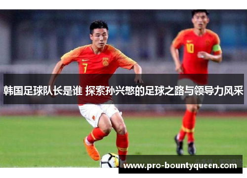 韩国足球队长是谁 探索孙兴慜的足球之路与领导力风采